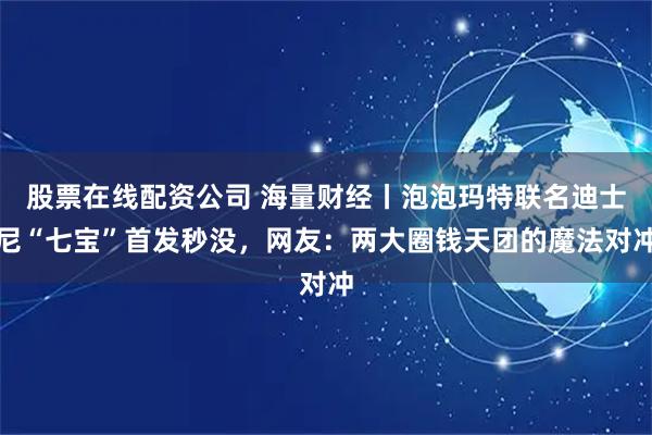 股票在线配资公司 海量财经丨泡泡玛特联名迪士尼“七宝”首发秒没，网友：两大圈钱天团的魔法对冲
