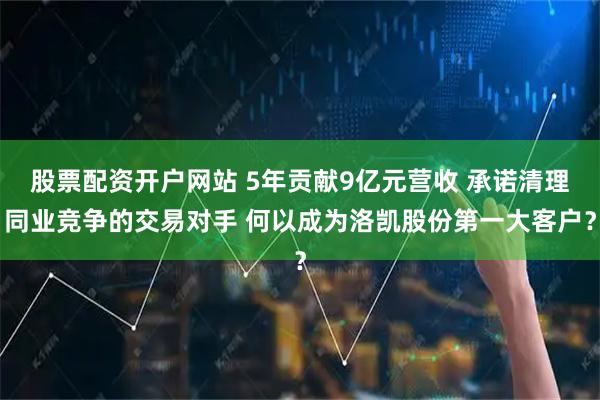 股票配资开户网站 5年贡献9亿元营收 承诺清理同业竞争的交易对手 何以成为洛凯股份第一大客户？