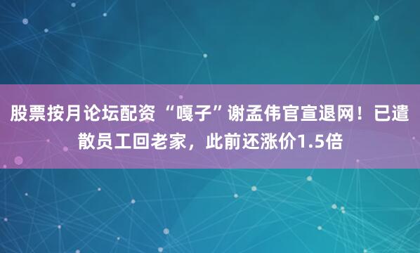 股票按月论坛配资 “嘎子”谢孟伟官宣退网！已遣散员工回老家，此前还涨价1.5倍
