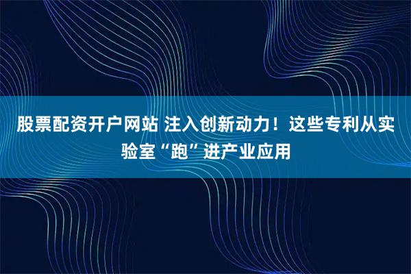 股票配资开户网站 注入创新动力！这些专利从实验室“跑”进产业应用