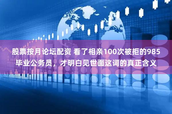 股票按月论坛配资 看了相亲100次被拒的985毕业公务员，才明白见世面这词的真正含义