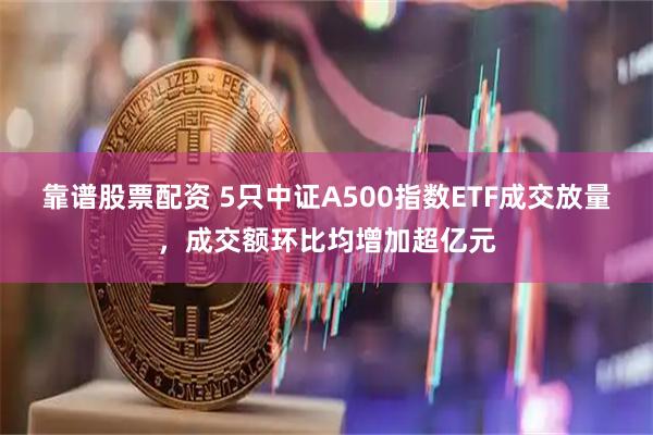 靠谱股票配资 5只中证A500指数ETF成交放量，成交额环比均增加超亿元