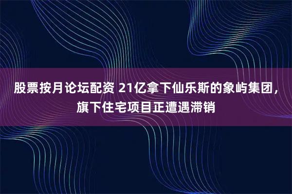 股票按月论坛配资 21亿拿下仙乐斯的象屿集团，旗下住宅项目正遭遇滞销