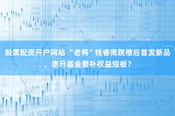 股票配资开户网站 “老将”钱睿南跳槽后首发新品，惠升基金要补权益短板？