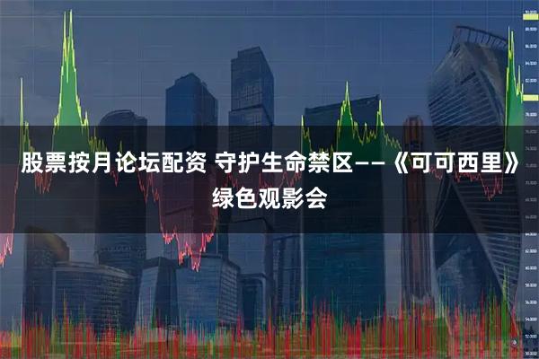 股票按月论坛配资 守护生命禁区——《可可西里》绿色观影会