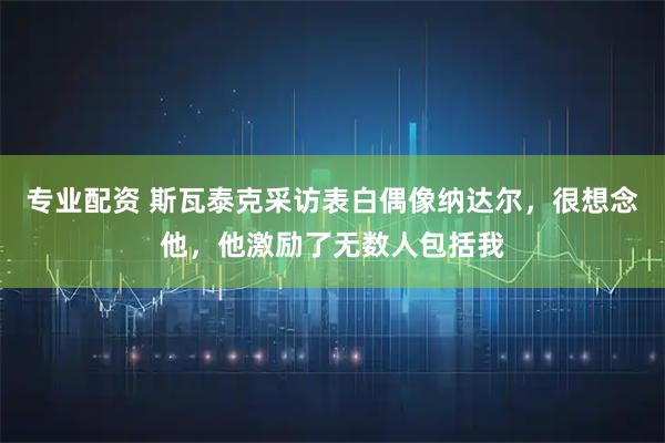 专业配资 斯瓦泰克采访表白偶像纳达尔，很想念他，他激励了无数人包括我