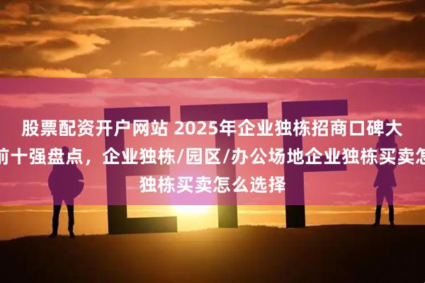 股票配资开户网站 2025年企业独栋招商口碑大比拼：前十强盘点，企业独栋/园区/办公场地企业独栋买卖怎么选择