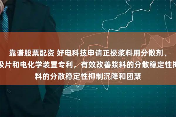 靠谱股票配资 好电科技申请正极浆料用分散剂、正极浆料、正极片和电化学装置专利，有效改善浆料的分散稳定性抑制沉降和团聚