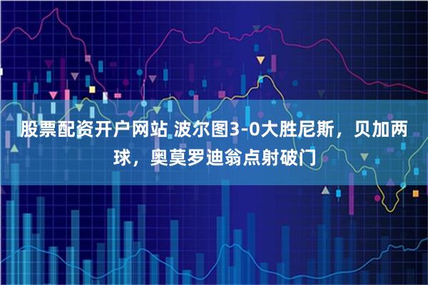 股票配资开户网站 波尔图3-0大胜尼斯，贝加两球，奥莫罗迪翁点射破门