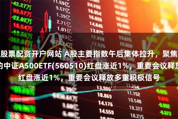 股票配资开户网站 A股主要指数午后集体拉升，聚焦优质龙头企业的中证A500ETF(560510)红盘涨近1%，重要会议释放多重积极信号