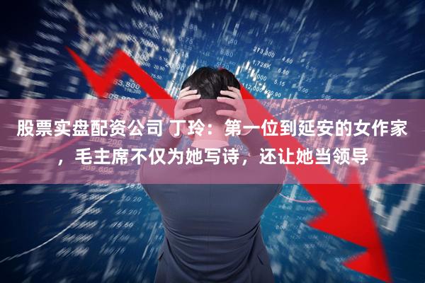 股票实盘配资公司 丁玲：第一位到延安的女作家，毛主席不仅为她写诗，还让她当领导