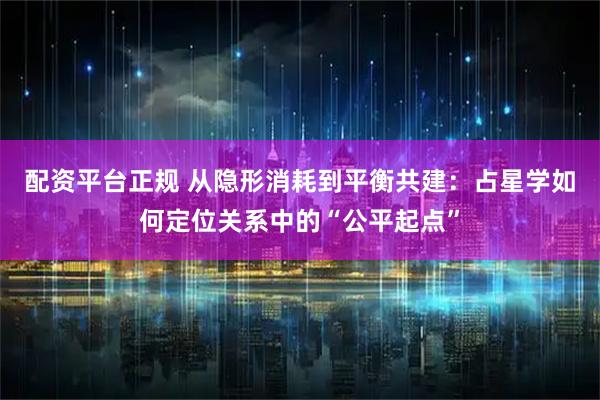 配资平台正规 从隐形消耗到平衡共建：占星学如何定位关系中的“公平起点”