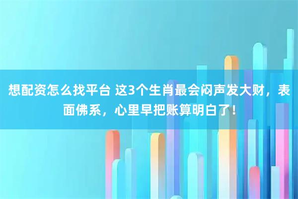 想配资怎么找平台 这3个生肖最会闷声发大财，表面佛系，心里早把账算明白了！