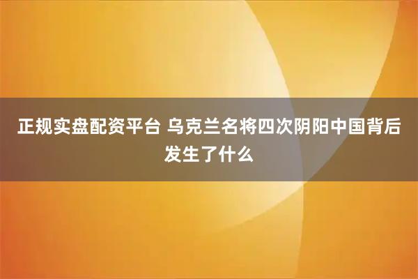 正规实盘配资平台 乌克兰名将四次阴阳中国背后发生了什么