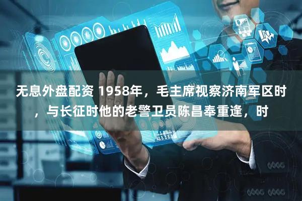 无息外盘配资 1958年，毛主席视察济南军区时，与长征时他的老警卫员陈昌奉重逢，时