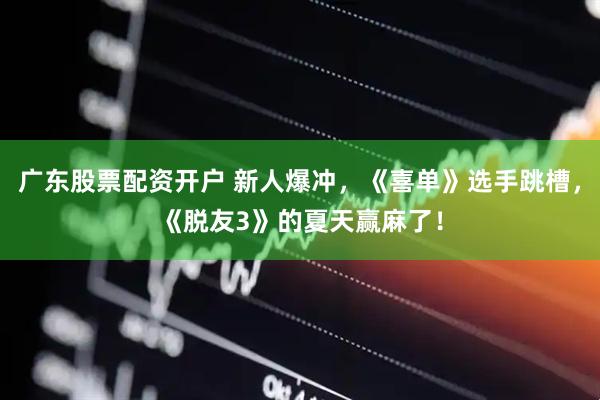 广东股票配资开户 新人爆冲，《喜单》选手跳槽，《脱友3》的夏天赢麻了！