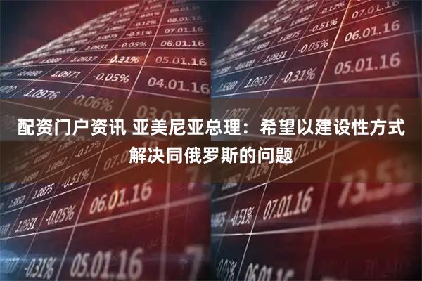 配资门户资讯 亚美尼亚总理：希望以建设性方式解决同俄罗斯的问题