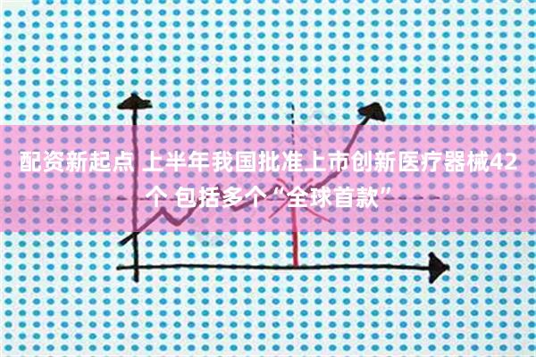 配资新起点 上半年我国批准上市创新医疗器械42个 包括多个“全球首款”