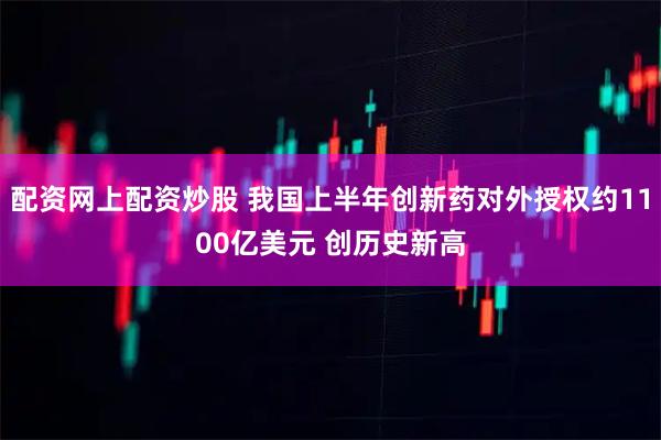 配资网上配资炒股 我国上半年创新药对外授权约1100亿美元 创历史新高