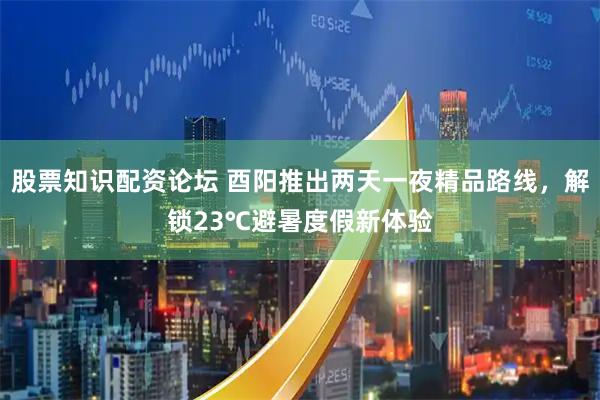 股票知识配资论坛 酉阳推出两天一夜精品路线，解锁23℃避暑度假新体验