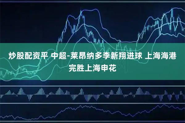 炒股配资平 中超-莱昂纳多李新翔进球 上海海港完胜上海申花