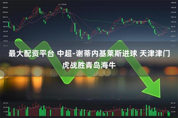 最大配资平台 中超-谢蒂内基莱斯进球 天津津门虎战胜青岛海牛