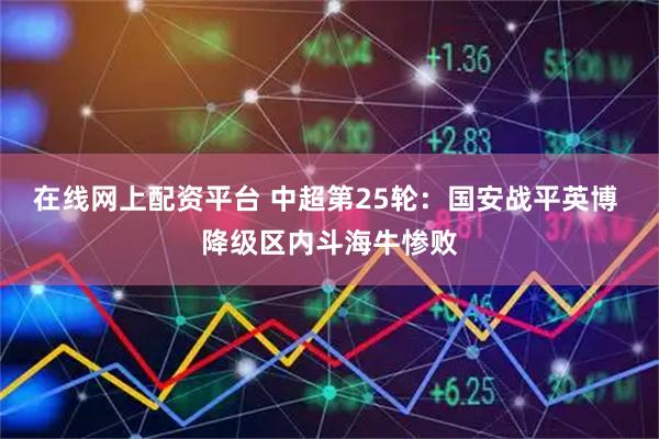 在线网上配资平台 中超第25轮：国安战平英博 降级区内斗海牛惨败