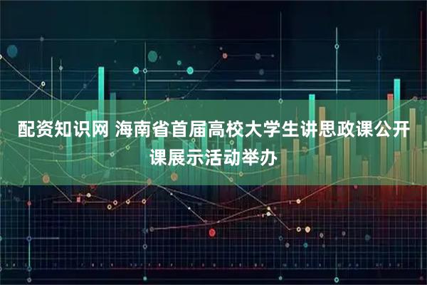 配资知识网 海南省首届高校大学生讲思政课公开课展示活动举办